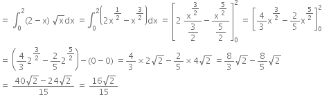 equals space integral subscript 0 superscript 2 left parenthesis 2 minus straight x right parenthesis space square root of straight x dx space equals integral subscript 0 superscript 2 open parentheses 2 straight x to the power of 1 half end exponent minus straight x to the power of 3 over 2 end exponent close parentheses dx space equals space open square brackets 2 space fraction numerator straight x to the power of begin display style 3 over 2 end style end exponent over denominator begin display style 3 over 2 end style end fraction minus fraction numerator straight x to the power of begin display style 5 over 2 end style end exponent over denominator begin display style 5 over 2 end style end fraction close square brackets subscript 0 superscript 2 space equals space open square brackets 4 over 3 straight x to the power of 3 over 2 end exponent minus 2 over 5 straight x to the power of 5 over 2 end exponent close square brackets subscript 0 superscript 2
equals space open parentheses 4 over 3 2 to the power of 3 over 2 end exponent minus 2 over 5 2 to the power of 5 over 2 end exponent close parentheses minus left parenthesis 0 minus 0 right parenthesis space equals 4 over 3 cross times 2 square root of 2 minus 2 over 5 cross times 4 square root of 2 space equals 8 over 3 square root of 2 minus 8 over 5 square root of 2
equals space fraction numerator 40 square root of 2 minus 24 square root of 2 over denominator 15 end fraction space equals space fraction numerator 16 square root of 2 over denominator 15 end fraction