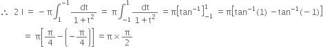 therefore space space 2 space straight I space equals space minus straight pi integral subscript 1 superscript negative 1 end superscript fraction numerator dt over denominator 1 plus straight t squared end fraction space equals space straight pi integral subscript negative 1 end subscript superscript 1 fraction numerator dt over denominator 1 plus straight t squared end fraction space equals straight pi open square brackets tan to the power of negative 1 end exponent close square brackets subscript negative 1 end subscript superscript 1 space equals straight pi open square brackets tan to the power of negative 1 end exponent left parenthesis 1 right parenthesis space minus tan to the power of negative 1 end exponent left parenthesis negative 1 right parenthesis close square brackets
space space space space space space space space space space space equals space straight pi open square brackets straight pi over 4 minus open parentheses negative straight pi over 4 close parentheses close square brackets space equals straight pi cross times straight pi over 2