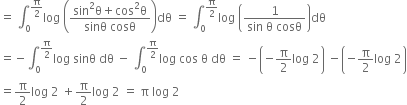 equals space integral subscript 0 superscript straight pi over 2 end superscript log space open parentheses fraction numerator sin squared straight theta plus cos squared straight theta over denominator sinθ space cosθ end fraction close parentheses dθ space equals space integral subscript 0 superscript straight pi over 2 end superscript log space open parentheses fraction numerator 1 over denominator sin space straight theta space cosθ end fraction close parentheses dθ
equals negative integral subscript 0 superscript straight pi over 2 end superscript log space sinθ space dθ space minus space integral subscript 0 superscript straight pi over 2 end superscript log space cos space straight theta space dθ space equals space minus open parentheses negative straight pi over 2 log space 2 close parentheses space minus open parentheses negative straight pi over 2 log space 2 close parentheses
equals straight pi over 2 log space 2 space plus straight pi over 2 log space 2 space equals space straight pi space log space 2