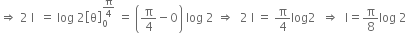 rightwards double arrow space 2 space straight I space space equals space log space 2 open square brackets straight theta close square brackets subscript 0 superscript straight pi over 4 end superscript space equals space open parentheses straight pi over 4 minus 0 close parentheses space log space 2 space rightwards double arrow space space 2 space straight I space equals space straight pi over 4 log 2 space space rightwards double arrow space space straight I equals straight pi over 8 log space 2