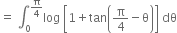 equals space integral subscript 0 superscript straight pi over 4 end superscript log space open square brackets 1 plus tan open parentheses straight pi over 4 minus straight theta close parentheses close square brackets space dθ