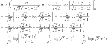 equals space 2 integral subscript 0 superscript 1 fraction numerator dt over denominator left parenthesis square root of 2 right parenthesis squared minus left parenthesis straight t minus 1 right parenthesis squared end fraction space equals 2 cross times fraction numerator 1 over denominator 2 square root of 2 end fraction open square brackets log space open vertical bar fraction numerator square root of 2 plus left parenthesis straight t minus 1 right parenthesis over denominator square root of 2 minus left parenthesis straight t minus 1 right parenthesis end fraction close vertical bar close square brackets subscript 0 superscript 1
equals space fraction numerator 1 over denominator square root of 2 end fraction open square brackets log space fraction numerator square root of 2 over denominator square root of 2 end fraction minus log fraction numerator square root of 2 minus 1 over denominator square root of 2 plus 1 end fraction close square brackets space equals space minus fraction numerator 1 over denominator square root of 2 end fraction log fraction numerator square root of 2 minus 1 over denominator square root of 2 plus 1 end fraction
equals space fraction numerator 1 over denominator square root of 2 end fraction log fraction numerator square root of 2 plus 1 over denominator square root of 2 minus 1 end fraction equals fraction numerator 1 over denominator square root of 2 end fraction log open parentheses fraction numerator square root of 2 plus 1 over denominator square root of 2 minus 1 end fraction cross times fraction numerator square root of 2 plus 1 over denominator square root of 2 plus 1 end fraction close parentheses
equals space fraction numerator 1 over denominator square root of 2 end fraction log open square brackets fraction numerator left parenthesis square root of 2 plus 1 right parenthesis squared over denominator 2 minus 1 end fraction close square brackets space equals space fraction numerator 1 over denominator square root of 2 end fraction log left parenthesis square root of 2 plus 1 right parenthesis squared space equals space fraction numerator 2 over denominator square root of 2 end fraction log left parenthesis square root of 2 plus 1 right parenthesis