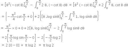 equals space open square brackets straight theta squared left parenthesis negative cot space straight theta right parenthesis close square brackets subscript 0 superscript straight pi over 2 end superscript space minus space integral subscript 0 superscript straight pi over 2 end superscript 2 space straight theta. space left parenthesis negative cot space straight theta right parenthesis space dθ space equals space open square brackets straight theta squared space left parenthesis negative cot space straight theta right parenthesis close square brackets subscript 0 superscript straight pi over 2 end superscript plus 2 integral subscript 0 superscript straight pi over 2 end superscript straight theta. space cot space straight theta space dθ
space equals space open parentheses negative straight pi squared over 4 cot straight pi over 2 plus 0 close parentheses plus 2 open curly brackets open square brackets straight theta space. log space sinθ close square brackets subscript 0 superscript straight pi over 2 end superscript minus integral subscript 0 superscript straight pi over 2 end superscript 1. space log space sinθ space dθ close curly brackets
equals space straight pi squared over 4 cross times 0 plus 0 plus 2 open square brackets straight theta. space log space sinθ close square brackets subscript 0 superscript straight pi over 2 end superscript space minus space 2 integral subscript 0 superscript straight pi over 2 end superscript log space sinθ space dθ
space equals 2 open square brackets straight pi over 2 log space sin straight pi over 2 minus 0 close square brackets space minus space 2 open parentheses negative straight pi over 2 log space 2 close parentheses
space equals space 2 space left square bracket 0 minus 0 right square bracket space plus space straight pi space log space 2 space space equals space straight pi space log space 2
