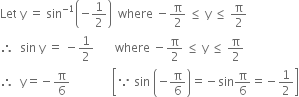 Let space straight y space equals space sin to the power of negative 1 end exponent open parentheses negative 1 half close parentheses space space where space minus straight pi over 2 space less or equal than space straight y space less or equal than space straight pi over 2
therefore space space sin space straight y space equals space minus 1 half space space space space space space space where space minus straight pi over 2 space less or equal than space straight y space less or equal than space straight pi over 2
therefore space space straight y equals negative straight pi over 6 space space space space space space space space space space space space space space open square brackets because space sin space open parentheses negative straight pi over 6 close parentheses equals negative sin straight pi over 6 equals negative 1 half close square brackets