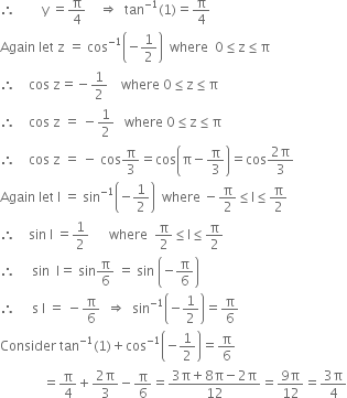 therefore space space space space space space space space straight y space equals straight pi over 4 space space space space rightwards double arrow space space tan to the power of negative 1 end exponent left parenthesis 1 right parenthesis equals straight pi over 4
Again space let space straight z space equals space cos to the power of negative 1 end exponent open parentheses negative 1 half close parentheses space space where space space 0 less or equal than straight z less or equal than straight pi
therefore space space space space cos space straight z equals negative 1 half space space space space where space 0 less or equal than straight z less or equal than straight pi
therefore space space space space cos space straight z space equals space minus 1 half space space space where space 0 less or equal than straight z less or equal than straight pi
therefore space space space space cos space straight z space equals space minus space cos straight pi over 3 equals cos open parentheses straight pi minus straight pi over 3 close parentheses equals cos fraction numerator 2 straight pi over denominator 3 end fraction
Again space let space straight l space equals space sin to the power of negative 1 end exponent open parentheses negative 1 half close parentheses space space where space minus straight pi over 2 less or equal than straight l less or equal than straight pi over 2
therefore space space space space sin space straight l space equals 1 half space space space space space space where space space straight pi over 2 less or equal than straight l less or equal than straight pi over 2
therefore space space space space space sin space space straight l equals space sin straight pi over 6 space equals space sin space open parentheses negative straight pi over 6 close parentheses
therefore space space space space space straight s space straight l space equals space minus straight pi over 6 space space rightwards double arrow space space sin to the power of negative 1 end exponent open parentheses negative 1 half close parentheses equals straight pi over 6
Consider space tan to the power of negative 1 end exponent left parenthesis 1 right parenthesis plus cos to the power of negative 1 end exponent open parentheses negative 1 half close parentheses equals straight pi over 6
space space space space space space space space space space space space space equals straight pi over 4 plus fraction numerator 2 straight pi over denominator 3 end fraction minus straight pi over 6 equals fraction numerator 3 straight pi plus 8 straight pi minus 2 straight pi over denominator 12 end fraction equals fraction numerator 9 straight pi over denominator 12 end fraction equals fraction numerator 3 straight pi over denominator 4 end fraction
