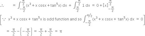 therefore space space space space space space space space equals space integral subscript negative straight pi over 2 end subscript superscript straight pi over 2 end superscript left parenthesis straight x cubed plus straight x space cosx plus tan to the power of 5 straight x right parenthesis space dx space plus space integral subscript straight pi over 2 end subscript superscript straight pi over 2 end superscript space 1 space dx space equals space 0 plus open square brackets straight x close square brackets subscript negative straight pi over 2 end subscript superscript straight pi over 2 end superscript
open square brackets because space space straight x cubed plus straight x space cosx plus space tan to the power of 5 straight x space is space odd space function space and space so space integral subscript negative straight pi over 2 end subscript superscript bevelled straight pi over 2 end superscript left parenthesis straight x cubed plus straight x space cosx plus space tan to the power of 5 straight x right parenthesis space dx space equals space 0 close square brackets
space space space space space space equals space straight pi over 2 minus open parentheses negative straight pi over 2 close parentheses space equals space straight pi over 2 plus straight pi over 2 space equals space straight pi