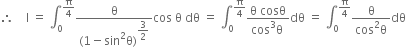 therefore space space space space straight I space equals space integral subscript 0 superscript straight pi over 4 end superscript fraction numerator straight theta over denominator left parenthesis 1 minus sin squared straight theta right parenthesis to the power of begin display style 3 over 2 end style end exponent end fraction cos space straight theta space dθ space equals space integral subscript 0 superscript straight pi over 4 end superscript fraction numerator straight theta space cosθ over denominator cos cubed straight theta space end fraction dθ space equals space integral subscript 0 superscript straight pi over 4 end superscript fraction numerator straight theta over denominator cos squared straight theta end fraction dθ