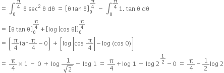 equals space integral subscript 0 superscript straight pi over 4 end superscript space straight theta space sec squared space straight theta space dθ space equals space open square brackets straight theta space tan space straight theta close square brackets subscript 0 superscript straight pi over 4 end superscript space minus space integral subscript 0 superscript straight pi over 4 end superscript 1. space tan space straight theta space dθ
equals space open square brackets straight theta space tan space straight theta close square brackets subscript 0 superscript straight pi over 4 end superscript plus open square brackets log space open vertical bar cos space straight theta close vertical bar close square brackets subscript 0 superscript straight pi over 4 end superscript
equals space open parentheses straight pi over 4 tan straight pi over 4 minus 0 close parentheses space plus space open square brackets log space open vertical bar cos space straight pi over 4 close vertical bar minus log space left parenthesis cos space 0 right parenthesis close square brackets
equals space straight pi over 4 cross times 1 space minus space 0 space plus space log space fraction numerator 1 over denominator square root of 2 end fraction minus space log space 1 space equals space straight pi over 4 plus log space 1 space minus space log space 2 to the power of 1 half end exponent minus 0 space equals space straight pi over 4 minus 1 half log space 2