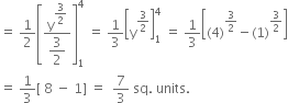 equals space 1 half open square brackets fraction numerator straight y to the power of begin display style 3 over 2 end style end exponent over denominator begin display style 3 over 2 end style end fraction close square brackets subscript 1 superscript 4 space equals space 1 third open square brackets straight y to the power of 3 over 2 end exponent close square brackets subscript 1 superscript 4 space equals space 1 third open square brackets left parenthesis 4 right parenthesis to the power of 3 over 2 end exponent minus left parenthesis 1 right parenthesis to the power of 3 over 2 end exponent close square brackets
equals space 1 third left square bracket space 8 space minus space 1 right square bracket space equals space space 7 over 3 space sq. space units.