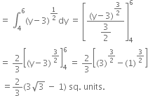 equals space integral subscript 4 superscript 6 left parenthesis straight y minus 3 right parenthesis to the power of 1 half end exponent dy space equals space open square brackets fraction numerator left parenthesis straight y minus 3 right parenthesis to the power of begin display style 3 over 2 end style end exponent over denominator begin display style 3 over 2 end style end fraction close square brackets subscript 4 superscript 6
equals space 2 over 3 open square brackets left parenthesis straight y minus 3 right parenthesis to the power of 3 over 2 end exponent close square brackets subscript 4 superscript 6 space equals space 2 over 3 open square brackets left parenthesis 3 right parenthesis to the power of 3 over 2 end exponent minus left parenthesis 1 right parenthesis to the power of 3 over 2 end exponent close square brackets
space equals 2 over 3 left parenthesis 3 square root of 3 space minus space 1 right parenthesis space sq. space units.