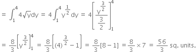 equals space integral subscript 1 superscript 4 4 square root of straight y dy space equals space 4 integral subscript 1 superscript 4 straight y to the power of 1 half end exponent dy space equals space 4 open square brackets fraction numerator straight y to the power of begin display style 3 over 2 end style end exponent over denominator begin display style 3 over 2 end style end fraction close square brackets subscript 1 superscript 4
equals space 8 over 3 open square brackets straight y to the power of 3 over 2 end exponent close square brackets subscript 1 superscript 4 space equals space 8 over 3 open square brackets left parenthesis 4 right parenthesis to the power of 3 over 2 end exponent minus 1 close square brackets space equals space 8 over 3 left square bracket 8 minus 1 right square bracket space equals 8 over 3 cross times 7 space equals space 56 over 3 space sq. space units.