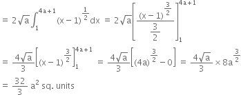 equals space 2 square root of straight a integral subscript 1 superscript 4 straight a plus 1 end superscript left parenthesis straight x minus 1 right parenthesis to the power of 1 half end exponent dx space equals space 2 square root of straight a open square brackets fraction numerator left parenthesis straight x minus 1 right parenthesis to the power of begin display style 3 over 2 end style end exponent over denominator begin display style 3 over 2 end style end fraction close square brackets subscript 1 superscript 4 straight a plus 1 end superscript
equals space fraction numerator 4 square root of straight a over denominator 3 end fraction open square brackets left parenthesis straight x minus 1 right parenthesis to the power of 3 over 2 end exponent close square brackets subscript 1 superscript 4 straight a plus 1 end superscript space equals space fraction numerator 4 square root of straight a over denominator 3 end fraction open square brackets left parenthesis 4 straight a right parenthesis to the power of 3 over 2 end exponent minus 0 close square brackets space equals space fraction numerator 4 square root of straight a over denominator 3 end fraction cross times 8 straight a to the power of 3 over 2 end exponent
equals space 32 over 3 space straight a squared space sq. space units