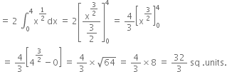 equals space 2 space integral subscript 0 superscript 4 straight x to the power of 1 half end exponent dx space equals space 2 open square brackets fraction numerator straight x to the power of begin display style 3 over 2 end style end exponent over denominator begin display style 3 over 2 end style end fraction close square brackets subscript 0 superscript 4 space equals space 4 over 3 open square brackets straight x to the power of 3 over 2 end exponent close square brackets subscript 0 superscript 4
space equals space 4 over 3 open square brackets 4 to the power of 3 over 2 end exponent minus 0 close square brackets space equals space 4 over 3 cross times square root of 64 space equals space 4 over 3 cross times 8 space equals space 32 over 3 space sq space. units.