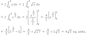 equals space 2 integral subscript 0 superscript 3 straight y space dx space equals space 2 space integral subscript 0 superscript 3 space square root of straight x space dx
equals space 2 space integral subscript 0 superscript 3 straight x to the power of 1 half end exponent dx space equals space 2 open square brackets fraction numerator straight x to the power of begin display style 3 over 2 end style end exponent over denominator begin display style 3 over 2 end style end fraction close square brackets subscript 0 superscript 3 space equals space 4 over 3 open square brackets straight x to the power of 3 over 2 end exponent close square brackets subscript 0 superscript 3
equals space 4 over 3 open square brackets 3 to the power of 3 over 2 end exponent minus 0 close square brackets space equals space 4 over 3 cross times square root of 27 space equals space 4 over 3 cross times 3 square root of 3 space equals space 4 square root of 3 space sq. space units.