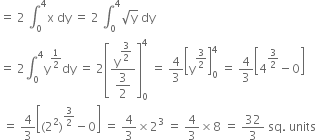 equals space 2 space integral subscript 0 superscript 4 straight x space dy space equals space 2 space integral subscript 0 superscript 4 square root of straight y space dy
equals space 2 integral subscript 0 superscript 4 straight y to the power of 1 half end exponent dy space equals space 2 open square brackets fraction numerator straight y to the power of begin display style 3 over 2 end style end exponent over denominator begin display style 3 over 2 end style end fraction close square brackets subscript 0 superscript 4 space equals space 4 over 3 open square brackets straight y to the power of 3 over 2 end exponent close square brackets subscript 0 superscript 4 space equals space 4 over 3 open square brackets 4 to the power of 3 over 2 end exponent minus 0 close square brackets
space equals space 4 over 3 open square brackets left parenthesis 2 squared right parenthesis to the power of 3 over 2 end exponent minus 0 close square brackets space equals space 4 over 3 cross times 2 cubed space equals space 4 over 3 cross times 8 space equals space 32 over 3 space sq. space units