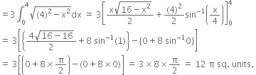 equals 3 integral subscript 0 superscript 4 square root of left parenthesis 4 right parenthesis squared minus straight x squared end root dx space equals space 3 open square brackets fraction numerator straight x square root of 16 minus straight x squared end root over denominator 2 end fraction plus fraction numerator left parenthesis 4 right parenthesis squared over denominator 2 end fraction sin to the power of negative 1 end exponent open parentheses straight x over 4 close parentheses close square brackets subscript 0 superscript 4
equals space 3 open square brackets open curly brackets fraction numerator 4 square root of 16 minus 16 end root over denominator 2 end fraction plus 8 space sin to the power of negative 1 end exponent left parenthesis 1 right parenthesis close curly brackets minus open curly brackets 0 plus 8 space sin to the power of negative 1 end exponent 0 close curly brackets close square brackets
equals space 3 open square brackets open parentheses 0 plus 8 cross times straight pi over 2 close parentheses minus left parenthesis 0 plus 8 cross times 0 right parenthesis close square brackets space equals space 3 cross times 8 cross times straight pi over 2 space equals space 12 space straight pi space sq. space units. space