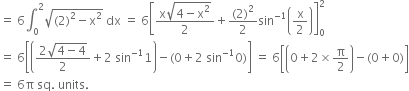 equals space 6 integral subscript 0 superscript 2 square root of left parenthesis 2 right parenthesis squared minus straight x squared end root space dx space equals space 6 open square brackets fraction numerator straight x square root of 4 minus straight x squared end root over denominator 2 end fraction plus fraction numerator left parenthesis 2 right parenthesis squared over denominator 2 end fraction sin to the power of negative 1 end exponent open parentheses straight x over 2 close parentheses close square brackets subscript 0 superscript 2
equals space 6 open square brackets open parentheses fraction numerator 2 square root of 4 minus 4 end root over denominator 2 end fraction plus 2 space sin to the power of negative 1 end exponent 1 close parentheses minus left parenthesis 0 plus 2 space sin to the power of negative 1 end exponent 0 right parenthesis close square brackets space equals space 6 open square brackets open parentheses 0 plus 2 cross times straight pi over 2 close parentheses minus left parenthesis 0 plus 0 right parenthesis close square brackets
equals space 6 straight pi space sq. space units.