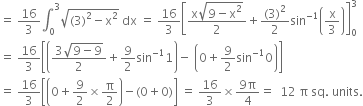 equals space 16 over 3 integral subscript 0 superscript 3 square root of left parenthesis 3 right parenthesis squared minus straight x squared end root space dx space equals space 16 over 3 open square brackets fraction numerator straight x square root of 9 minus straight x squared end root over denominator 2 end fraction plus fraction numerator left parenthesis 3 right parenthesis squared over denominator 2 end fraction sin to the power of negative 1 end exponent open parentheses straight x over 3 close parentheses close square brackets subscript 0 superscript 3
equals space 16 over 3 open square brackets open parentheses fraction numerator 3 square root of 9 minus 9 end root over denominator 2 end fraction plus 9 over 2 sin to the power of negative 1 end exponent 1 close parentheses minus space open parentheses 0 plus 9 over 2 sin to the power of negative 1 end exponent 0 close parentheses close square brackets
equals space 16 over 3 open square brackets open parentheses 0 plus 9 over 2 cross times straight pi over 2 close parentheses minus left parenthesis 0 plus 0 right parenthesis close square brackets space equals space 16 over 3 cross times fraction numerator 9 straight pi over denominator 4 end fraction equals space space 12 space straight pi space sq. space units.