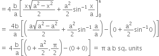 equals 4 straight b over straight a open square brackets fraction numerator straight x square root of straight a squared minus straight x squared end root over denominator 2 end fraction plus straight a squared over 2 sin to the power of negative 1 end exponent straight x over straight a close square brackets subscript 0 superscript straight a
equals space fraction numerator 4 straight b over denominator straight a end fraction open square brackets open parentheses fraction numerator straight a square root of straight a squared minus straight a squared end root over denominator 2 end fraction plus straight a squared over 2 sin to the power of negative 1 end exponent straight a over straight a close parentheses minus open parentheses 0 plus straight a squared over 2 sin to the power of negative 1 end exponent 0 close parentheses close square brackets
equals space 4 straight b over straight a open square brackets open parentheses 0 plus straight a squared over 2. straight pi over 2 close parentheses minus left parenthesis 0 plus 0 right parenthesis close square brackets space equals space straight pi space straight a space straight b space sq. space units