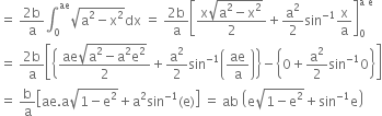 equals space fraction numerator 2 straight b over denominator straight a end fraction integral subscript 0 superscript ae square root of straight a squared minus straight x squared end root dx space equals space fraction numerator 2 straight b over denominator straight a end fraction open square brackets fraction numerator straight x square root of straight a squared minus straight x squared end root over denominator 2 end fraction plus straight a squared over 2 sin to the power of negative 1 end exponent straight x over straight a close square brackets subscript 0 superscript straight a space straight e end superscript
equals space fraction numerator 2 straight b over denominator straight a end fraction open square brackets open curly brackets fraction numerator ae square root of straight a squared minus straight a squared straight e squared end root over denominator 2 end fraction plus straight a squared over 2 sin to the power of negative 1 end exponent open parentheses ae over straight a close parentheses close curly brackets minus open curly brackets 0 plus straight a squared over 2 sin to the power of negative 1 end exponent 0 close curly brackets close square brackets
equals space straight b over straight a open square brackets ae. straight a square root of 1 minus straight e squared end root plus straight a squared sin to the power of negative 1 end exponent left parenthesis straight e right parenthesis close square brackets space equals space ab space open parentheses straight e square root of 1 minus straight e squared end root plus sin to the power of negative 1 end exponent straight e close parentheses