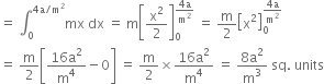 equals space integral subscript 0 superscript 4 straight a divided by straight m squared end superscript mx space dx space equals space straight m open square brackets straight x squared over 2 close square brackets subscript 0 superscript fraction numerator 4 straight a over denominator straight m squared end fraction end superscript space equals space straight m over 2 open square brackets straight x squared close square brackets subscript 0 superscript fraction numerator 4 straight a over denominator straight m squared end fraction end superscript
equals space straight m over 2 open square brackets fraction numerator 16 straight a squared over denominator straight m to the power of 4 end fraction minus 0 close square brackets space equals space straight m over 2 cross times fraction numerator 16 straight a squared over denominator straight m to the power of 4 end fraction space equals space fraction numerator 8 straight a squared over denominator straight m cubed end fraction space sq. space units