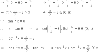 rightwards double arrow straight pi over 2 greater than negative straight theta greater than negative straight pi over 2 space space space space space space space space space space rightwards double arrow straight pi over 2 plus straight pi over 2 greater than straight pi over 2 minus straight theta greater than straight pi over 2 minus straight pi over 2
rightwards double arrow space straight pi greater than straight pi over 2 minus straight theta greater than 0 space space space space space space space space space space space space space rightwards double arrow space straight pi over 2 minus straight theta element of left parenthesis 0 comma straight pi right parenthesis
because space space space space tan to the power of negative 1 end exponent straight x equals straight theta space space space space space space space space space space space space space space space space
therefore space space space space space straight x equals tan space straight theta space space space space space space rightwards double arrow space space space straight x equals cot open parentheses straight pi over 2 minus straight theta close parentheses. space But space straight x over 2 minus straight theta element of left parenthesis 0 comma straight pi right parenthesis
therefore space space space space space cot to the power of negative 1 end exponent straight x equals straight pi over 2 minus straight theta
rightwards double arrow space space space space cos to the power of negative 1 end exponent straight x equals straight pi over 2 minus tan to the power of negative 1 end exponent straight x space space space space space space rightwards double arrow space tan to the power of negative 1 end exponent straight x plus cot to the power of negative 1 end exponent straight x equals straight pi over 2 space for all space straight x