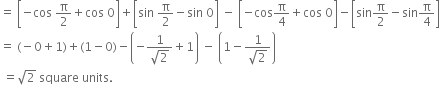 equals space open square brackets negative cos space straight pi over 2 plus cos space 0 close square brackets plus open square brackets sin space straight pi over 2 minus sin space 0 close square brackets space minus space open square brackets negative cos straight pi over 4 plus cos space 0 close square brackets minus open square brackets sin straight pi over 2 minus sin straight pi over 4 close square brackets
equals space left parenthesis negative 0 plus 1 right parenthesis plus left parenthesis 1 minus 0 right parenthesis minus open parentheses negative fraction numerator 1 over denominator square root of 2 end fraction plus 1 close parentheses space minus space open parentheses 1 minus fraction numerator 1 over denominator square root of 2 end fraction close parentheses
space equals square root of 2 space square space units.