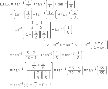 straight L. straight H. straight S. equals space tan to the power of negative 1 end exponent open parentheses 1 half close parentheses plus tan to the power of negative 1 end exponent open parentheses 1 fifth close parentheses plus tan to the power of negative 1 end exponent open parentheses 1 over 8 close parentheses
space space space space space space space space space space equals open square brackets tan to the power of negative 1 end exponent open parentheses 1 half close parentheses plus tan to the power of negative 1 end exponent open parentheses 15 over blank close parentheses close square brackets plus tan to the power of negative 1 end exponent open parentheses 1 over 8 close parentheses
space space space space space space space space space space equals tan to the power of negative 1 end exponent open square brackets fraction numerator begin display style 1 half end style plus begin display style 1 fifth end style over denominator 1 minus open parentheses begin display style 1 half end style close parentheses open parentheses begin display style 1 fifth end style close parentheses end fraction close square brackets plus tan to the power of negative 1 end exponent open parentheses 1 over 8 close parentheses
space space space space space space space space space space space space space space space space space space space space space space space space space space space space space space space space space space space space space space space space space space space space space space space space open square brackets because space tan to the power of negative 1 end exponent straight x plus tan to the power of negative 1 end exponent straight y equals tan to the power of negative 1 end exponent open parentheses fraction numerator straight x plus straight y over denominator 1 minus xy end fraction close parentheses close square brackets
space space space space space space space space space space equals tan to the power of negative 1 end exponent open square brackets fraction numerator 5 plus 2 over denominator 10 minus 1 end fraction close square brackets plus tan to the power of negative 1 end exponent open parentheses 1 over 8 close parentheses equals tan to the power of negative 1 end exponent open parentheses 1 over 8 close parentheses
space space space space space space space space space space equals space tan to the power of negative 1 end exponent space open square brackets fraction numerator begin display style 7 over 9 end style plus begin display style 1 over 8 end style over denominator 1 minus open parentheses begin display style 7 over 9 end style close parentheses open parentheses begin display style 1 over 8 end style close parentheses end fraction close square brackets equals tan to the power of negative 1 end exponent open square brackets fraction numerator 56 plus 9 over denominator 72 minus 7 end fraction close square brackets equals tan to the power of negative 1 end exponent open parentheses 65 over 65 close parentheses
space space space space space space space space space space equals space tan to the power of negative 1 end exponent left parenthesis 1 right parenthesis equals straight pi over 4 equals straight R. straight H. straight S.