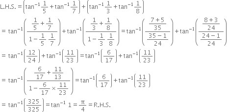 straight L. straight H. straight S. equals open parentheses tan to the power of negative 1 end exponent 1 fifth plus tan to the power of negative 1 end exponent 1 over 7 close parentheses plus open parentheses tan to the power of negative 1 end exponent 1 third plus tan to the power of negative 1 end exponent 1 over 8 close parentheses
equals space tan to the power of negative 1 end exponent open parentheses fraction numerator begin display style 1 fifth end style plus begin display style 1 over 7 end style over denominator 1 minus begin display style 1 fifth end style space begin display style 1 over 7 end style end fraction close parentheses plus tan to the power of negative 1 end exponent open parentheses fraction numerator begin display style 1 third end style plus begin display style 1 over 8 end style over denominator 1 minus begin display style 1 third end style space begin display style 1 over 8 end style end fraction close parentheses equals tan to the power of negative 1 end exponent open parentheses fraction numerator begin display style fraction numerator 7 plus 5 over denominator 35 end fraction end style over denominator begin display style fraction numerator 35 minus 1 over denominator 24 end fraction end style end fraction close parentheses plus tan to the power of negative 1 end exponent open parentheses fraction numerator begin display style fraction numerator 8 plus 3 over denominator 24 end fraction end style over denominator begin display style fraction numerator 24 minus 1 over denominator 24 end fraction end style end fraction close parentheses
equals space tan to the power of negative 1 end exponent open parentheses 12 over 24 close parentheses plus tan to the power of negative 1 end exponent open parentheses 11 over 23 close parentheses equals tan to the power of negative 1 end exponent open parentheses 6 over 17 close parentheses plus tan to the power of negative 1 end exponent open parentheses 11 over 23 close parentheses
equals space tan to the power of negative 1 end exponent open parentheses fraction numerator begin display style 6 over 17 end style plus begin display style 11 over 13 end style over denominator 1 minus begin display style 6 over 17 end style cross times begin display style 11 over 23 end style end fraction close parentheses equals tan to the power of negative 1 end exponent open parentheses 6 over 17 close parentheses plus tan to the power of negative 1 end exponent open parentheses 11 over 23 close parentheses
equals space tan to the power of negative 1 end exponent open parentheses 325 over 325 close parentheses equals tan to the power of negative 1 end exponent space 1 equals straight pi over 4 equals straight R. straight H. straight S.
