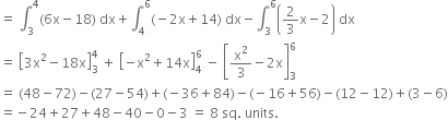 equals space integral subscript 3 superscript 4 left parenthesis 6 straight x minus 18 right parenthesis space dx plus integral subscript 4 superscript 6 left parenthesis negative 2 straight x plus 14 right parenthesis space dx minus integral subscript 3 superscript 6 open parentheses 2 over 3 straight x minus 2 close parentheses space dx
equals space open square brackets 3 straight x squared minus 18 straight x close square brackets subscript 3 superscript 4 space plus space open square brackets negative straight x squared plus 14 straight x close square brackets subscript 4 superscript 6 space minus space open square brackets straight x squared over 3 minus 2 straight x close square brackets subscript 3 superscript 6
equals space left parenthesis 48 minus 72 right parenthesis minus left parenthesis 27 minus 54 right parenthesis plus left parenthesis negative 36 plus 84 right parenthesis minus left parenthesis negative 16 plus 56 right parenthesis minus left parenthesis 12 minus 12 right parenthesis plus left parenthesis 3 minus 6 right parenthesis
equals negative 24 plus 27 plus 48 minus 40 minus 0 minus 3 space equals space 8 space sq. space units. space