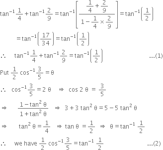 tan to the power of negative 1 end exponent 1 fourth plus tan to the power of negative 1 end exponent 2 over 9 equals tan to the power of negative 1 end exponent open square brackets fraction numerator begin display style 1 fourth plus 2 over 9 end style over denominator 1 minus begin display style 1 fourth end style cross times begin display style 2 over 9 end style end fraction close square brackets equals tan to the power of negative 1 end exponent open parentheses 1 half close parentheses
space space space space space space space space space space equals tan to the power of negative 1 end exponent open parentheses 17 over 34 close parentheses equals tan to the power of negative 1 end exponent open parentheses 1 half close parentheses
therefore space space space space space tan to the power of negative 1 end exponent 1 fourth plus tan to the power of negative 1 end exponent 2 over 9 equals tan to the power of negative 1 end exponent open parentheses 1 half close parentheses space space space space space space space space space space space space space space space space space space space space space space space space space space space space space space space... left parenthesis 1 right parenthesis
Put space 1 half space cos to the power of negative 1 end exponent 3 over 5 equals straight theta
therefore space space space cos to the power of negative 1 end exponent 3 over 5 equals 2 space straight theta space space space space rightwards double arrow space space cos space 2 space straight theta space equals space 3 over 5
rightwards double arrow space space space space space space fraction numerator 1 minus tan squared space straight theta over denominator 1 plus tan squared space straight theta end fraction space space space rightwards double arrow space space 3 plus 3 space tan squared space straight theta equals 5 minus 5 space tan squared space straight theta
rightwards double arrow space space space space space space space tan squared space straight theta equals 1 fourth space space space rightwards double arrow space tan space straight theta space equals 1 half space space rightwards double arrow space space straight theta equals tan to the power of negative 1 end exponent space 1 half
therefore space space space space space we space have space 1 half space cos to the power of negative 1 end exponent 3 over 5 equals tan to the power of negative 1 end exponent space 1 half space space space space space space space space space space space space space space space space space space space space space space space space space space space space space... left parenthesis 2 right parenthesis

