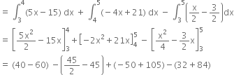 equals space integral subscript 3 superscript 4 left parenthesis 5 straight x minus 15 right parenthesis space dx space plus space integral subscript 4 superscript 5 left parenthesis negative 4 straight x plus 21 right parenthesis space dx space minus space integral subscript 3 superscript 5 open parentheses straight x over 2 minus 3 over 2 close parentheses dx
equals space open square brackets fraction numerator 5 straight x squared over denominator 2 end fraction minus 15 straight x close square brackets subscript 3 superscript 4 plus open square brackets negative 2 straight x squared plus 21 straight x close square brackets subscript 4 superscript 5 space minus space open square brackets straight x squared over 4 minus 3 over 2 straight x close square brackets subscript 3 superscript 5
equals space left parenthesis 40 minus 60 right parenthesis space minus open parentheses 45 over 2 minus 45 close parentheses plus left parenthesis negative 50 plus 105 right parenthesis minus left parenthesis 32 plus 84 right parenthesis