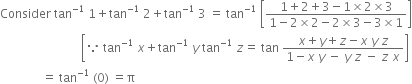 Consider space tan to the power of negative 1 end exponent space 1 plus tan to the power of negative 1 end exponent space 2 plus tan to the power of negative 1 end exponent space 3 space equals space tan to the power of negative 1 end exponent space open square brackets fraction numerator 1 plus 2 plus 3 minus 1 cross times 2 cross times 3 over denominator 1 minus 2 cross times 2 minus 2 cross times 3 minus 3 cross times 1 end fraction close square brackets
space space space space space space space space space space space space space space space space space space space space space space space space space space space open square brackets because space tan to the power of negative 1 end exponent space x plus tan to the power of negative 1 end exponent space y space tan to the power of negative 1 end exponent space z equals space tan space fraction numerator x plus y plus z minus x space y space z over denominator 1 minus x space y space minus space y space z space minus space z space x end fraction close square brackets
space space space space space space space space space space space space space space equals space tan to the power of negative 1 end exponent space left parenthesis 0 right parenthesis space equals straight pi