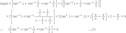 Again space 2 space open square brackets tan to the power of negative 1 end exponent space 1 plus space tan to the power of negative 1 end exponent 1 half plus tan to the power of negative 1 end exponent 1 third close square brackets equals 2 open square brackets open parentheses tan to the power of negative 1 end exponent 1 plus 1 half plus tan to the power of negative 1 end exponent 1 third close parentheses close square brackets
space space space space space space space equals 2 open square brackets tan to the power of negative 1 end exponent 1 plus tan to the power of negative 1 end exponent fraction numerator begin display style 1 half end style plus begin display style 1 third end style over denominator 1 minus begin display style 1 half end style cross times begin display style 1 third end style end fraction close square brackets equals 2 left square bracket tan to the power of 1 space 1 plus space tan to the power of negative 1 end exponent space 1 right square bracket equals 2 open square brackets straight pi over 4 plus straight pi over 4 close square brackets equals 2 cross times straight pi over 2 equals straight pi
therefore space space space space space space 2 open square brackets tan to the power of negative 1 end exponent rightwards arrow tan to the power of negative 1 end exponent 1 half plus tan to the power of negative 1 end exponent 1 third close square brackets equals straight pi space space space space space space space space space space space space space space space space space space space space space space space space space space space space space space space space space space space space space space space... left parenthesis 2 right parenthesis