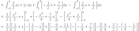 equals space integral subscript negative 1 end subscript superscript 1 3 over 2 left parenthesis straight x plus 1 right parenthesis space dx plus integral subscript 1 superscript 3 open parentheses negative 1 half straight x plus 7 over 2 close parentheses dx space minus space integral subscript negative 1 end subscript superscript 3 open parentheses 1 half straight x plus 1 half close parentheses dx
equals space 3 over 2 open square brackets straight x squared over 2 plus straight x close square brackets subscript negative 1 end subscript superscript 1 plus open square brackets negative straight x squared over 4 plus 7 over 2 straight x close square brackets subscript 1 superscript 3 space minus space open square brackets straight x squared over 4 plus straight x over 2 close square brackets subscript negative 1 end subscript superscript 3
equals space 3 over 2 open square brackets open parentheses 1 half plus 1 close parentheses minus open parentheses 1 half minus 1 close parentheses close square brackets plus open square brackets open parentheses negative 9 over 4 plus 21 over 2 close parentheses minus open parentheses negative 1 fourth plus 7 over 2 close parentheses close square brackets minus open square brackets open parentheses 9 over 4 plus 3 over 2 close parentheses minus open parentheses 1 fourth minus 1 half close parentheses close square brackets