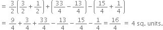 equals space 3 over 2 open parentheses 3 over 2 plus 1 half close parentheses plus open parentheses 33 over 4 minus 13 over 4 close parentheses minus open parentheses 15 over 4 plus 1 fourth close parentheses
equals space 9 over 4 plus 3 over 4 plus 33 over 4 minus 13 over 4 minus 15 over 4 minus 1 fourth equals 16 over 4 space equals space 4 space sq. space units.