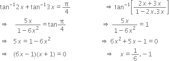 tan to the power of negative 1 end exponent 2 x plus tan to the power of negative 1 end exponent 3 x equals straight pi over 4 space space space space space space space space space space space space space space space space space space space space space space rightwards double arrow space tan to the power of negative 1 end exponent open square brackets fraction numerator 2 x plus 3 x over denominator 1 minus 2 x.3 x end fraction close square brackets
rightwards double arrow space space space space fraction numerator 5 x over denominator 1 minus 6 x squared end fraction equals tan straight pi over 4 space space space space space space space space space space space space space space space space space space space space space space space rightwards double arrow space fraction numerator 5 x over denominator 1 minus 6 x squared end fraction equals 1 space
rightwards double arrow space space space 5 x equals 1 minus 6 x squared space space space space space space space space space space space space space space space space space space space space space space space space space space space space space space space space rightwards double arrow space 6 x squared plus 5 x minus 1 equals 0 space
rightwards double arrow space space space left parenthesis 6 x minus 1 right parenthesis left parenthesis x plus 1 right parenthesis equals 0 space space space space space space space space space space space space space space space space space space space space space space space space space rightwards double arrow space space space space x equals 1 over 6. negative 1 space space space