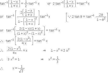 tan to the power of negative 1 end exponent open parentheses fraction numerator 1 minus straight x over denominator 1 plus straight x end fraction close parentheses equals 1 half space tan to the power of negative 1 end exponent space straight x space space space space space space space space space space or space space space 2 space tan to the power of negative 1 end exponent open parentheses fraction numerator 1 minus straight x over denominator 1 plus straight x end fraction close parentheses equals tan to the power of negative 1 end exponent straight x
or space space space space tan to the power of negative 1 end exponent space open square brackets fraction numerator 2 open parentheses begin display style fraction numerator 1 minus straight x over denominator 1 plus straight x end fraction end style close parentheses over denominator 1 minus open parentheses begin display style fraction numerator 1 minus straight x over denominator 1 plus straight x end fraction end style close parentheses squared end fraction close square brackets space tan to the power of negative 1 end exponent straight x space space space space space space space space space space space space space space space space space space space space open square brackets because space 2 space tan space straight theta equals space tan to the power of negative 1 end exponent space fraction numerator 2 straight theta over denominator 1 minus straight theta squared end fraction close square brackets
or space space space space tan to the power of negative 1 end exponent open square brackets fraction numerator 2 left parenthesis 1 minus straight x right parenthesis left parenthesis 1 plus straight x right parenthesis over denominator left parenthesis 1 plus straight x right parenthesis squared minus left parenthesis 1 minus straight x right parenthesis squared end fraction close square brackets equals space tan to the power of negative 1 end exponent space straight x
therefore space space space tan to the power of negative 1 end exponent space open square brackets fraction numerator 2 left parenthesis 1 minus straight x squared right parenthesis over denominator 4 space straight x end fraction close square brackets equals tan to the power of negative 1 end exponent space straight x
therefore space space space space fraction numerator 2 left parenthesis 1 minus straight x squared right parenthesis over denominator 4 straight x end fraction equals straight x space space space space space space space space space space space space space space space space space space space rightwards double arrow space space space space space 1 minus straight x squared equals 2 space straight x squared
therefore space space space space space 3 space straight x squared equals 1 space space space space space space space space space space space space space space space space space space space space space space space space space space rightwards double arrow space space space space space straight x squared equals 1 third
therefore space space space space space space space space space space space straight x equals fraction numerator 1 over denominator square root of 3 end fraction