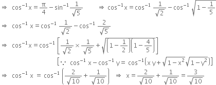 rightwards double arrow space space cos to the power of negative 1 end exponent straight x equals straight pi over 4 minus sin to the power of negative 1 end exponent fraction numerator 1 over denominator square root of 5 end fraction space space space space space space space space space rightwards double arrow space cos to the power of negative 1 end exponent straight x equals cos to the power of negative 1 end exponent space fraction numerator 1 over denominator square root of 2 end fraction minus cos to the power of negative 1 end exponent space square root of 1 minus 1 fifth end root
rightwards double arrow space space cos to the power of negative 1 end exponent space straight x equals cos to the power of negative 1 end exponent space fraction numerator 1 over denominator square root of 2 end fraction minus cos to the power of negative 1 end exponent space fraction numerator 2 over denominator square root of 5 end fraction
rightwards double arrow space space cos to the power of negative 1 end exponent straight x equals cos to the power of negative 1 end exponent space open square brackets fraction numerator 1 over denominator square root of 2 end fraction cross times fraction numerator 1 over denominator square root of 5 end fraction plus square root of open parentheses 1 minus 1 half close parentheses open parentheses 1 minus 4 over 5 close parentheses end root close square brackets
space space space space space space space space space space space space space space space space space space space space space space space space space space space space space space space space space space space space space open square brackets because space space cos to the power of negative 1 end exponent space straight x minus cos to the power of negative 1 end exponent space straight y equals space cos to the power of negative 1 end exponent open parentheses straight x space straight y plus square root of 1 minus straight x squared end root square root of 1 minus straight y squared end root close parentheses close square brackets
rightwards double arrow space space cos to the power of negative 1 end exponent space straight x space equals space cos to the power of negative 1 end exponent space open parentheses fraction numerator 2 over denominator square root of 10 end fraction plus fraction numerator 1 over denominator square root of 10 end fraction close parentheses space space space rightwards double arrow space space straight x equals fraction numerator 2 over denominator square root of 10 end fraction plus fraction numerator 1 over denominator square root of 10 end fraction equals fraction numerator 3 over denominator square root of 10 end fraction