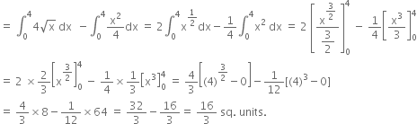 equals space integral subscript 0 superscript 4 4 square root of straight x space dx space space minus integral subscript 0 superscript 4 straight x squared over 4 dx space equals space 2 integral subscript 0 superscript 4 straight x to the power of 1 half end exponent dx minus 1 fourth integral subscript 0 superscript 4 straight x squared space dx space equals space 2 space open square brackets fraction numerator straight x to the power of begin display style 3 over 2 end style end exponent over denominator begin display style 3 over 2 end style end fraction close square brackets subscript 0 superscript 4 space minus space 1 fourth open square brackets straight x cubed over 3 close square brackets subscript 0 superscript 4
equals space 2 space cross times 2 over 3 open square brackets straight x to the power of 3 over 2 end exponent close square brackets subscript 0 superscript 4 space minus space 1 fourth cross times 1 third open square brackets straight x cubed close square brackets subscript 0 superscript 4 space equals space 4 over 3 open square brackets left parenthesis 4 right parenthesis to the power of 3 over 2 end exponent minus 0 close square brackets minus 1 over 12 left square bracket left parenthesis 4 right parenthesis cubed minus 0 right square bracket
equals space 4 over 3 cross times 8 minus 1 over 12 cross times 64 space equals space 32 over 3 minus 16 over 3 equals space 16 over 3 space sq. space units. space