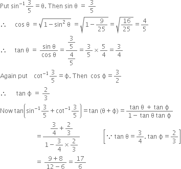 Put space sin to the power of negative 1 end exponent 3 over 5 equals straight theta. space Then space sin space straight theta space equals space 3 over 5
therefore space space space space space cos space straight theta space equals square root of 1 minus sin squared space straight theta end root space equals square root of 1 minus 9 over 25 end root equals square root of 16 over 25 end root equals 4 over 5
therefore space space space space space tan space straight theta space equals space fraction numerator sin space straight theta over denominator cos space straight theta end fraction equals fraction numerator begin display style 3 over 5 end style over denominator begin display style 4 over 5 end style end fraction equals 3 over 5 cross times 5 over 4 equals 3 over 4
Again space put space space space space cot to the power of negative 1 end exponent 3 over 5 equals straight ϕ. space Then space space cos space straight ϕ equals 3 over 2
therefore space space space space space space tan space straight ϕ space equals space 2 over 3
Now space tan open parentheses sin to the power of negative 1 end exponent 3 over 5 plus cot to the power of negative 1 end exponent 3 over 5 close parentheses equals tan space left parenthesis straight theta plus straight ϕ right parenthesis equals fraction numerator tan space straight theta space plus space tan space straight ϕ over denominator 1 minus space tan space straight theta space tan space straight ϕ end fraction
space space space space space space space space space space space space space space space space space space space space space space space equals fraction numerator begin display style 3 over 4 end style plus begin display style 2 over 3 end style over denominator 1 minus begin display style 3 over 4 end style cross times begin display style 2 over 3 end style end fraction space space space space space space space space space space space space space space space open square brackets because space tan space straight theta equals 3 over 4. space tan space straight ϕ equals 2 over 3 close square brackets
space space space space space space space space space space space space space space space space space space space space space space space equals space fraction numerator 9 plus 8 over denominator 12 minus 6 end fraction equals 17 over 6