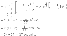 equals space 3 space open square brackets fraction numerator straight x to the power of begin display style 3 over 2 end style end exponent over denominator begin display style 3 over 2 end style end fraction close square brackets subscript 0 superscript 9 space minus space 1 over 9 open square brackets straight x cubed over 3 close square brackets subscript 0 superscript 9 space equals space 2 space open square brackets straight x to the power of 3 over 2 end exponent close square brackets subscript 0 superscript 9 space minus space 1 over 27 open square brackets straight x cubed close square brackets subscript 0 superscript 9
equals space 2 space open square brackets 9 to the power of 3 over 2 end exponent minus 0 close square brackets space minus space 1 over 27 open square brackets 9 cubed minus 0 close square brackets
equals space 2 space left parenthesis 27 minus 0 right parenthesis space minus space 1 over 27 left parenthesis 729 minus 0 right parenthesis
equals space 54 minus 27 space equals space 27 space sq. space units. space