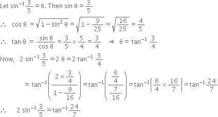 Let space sin to the power of negative 1 end exponent 3 over 5 equals straight theta. space Then space sin space straight theta equals 3 over 5
therefore space space space cos space straight theta space equals square root of 1 minus sin squared space straight theta end root equals square root of 1 minus 9 over 25 end root equals square root of 16 over 25 end root equals 4 over 5
therefore space space space tan space straight theta space equals space fraction numerator sin space straight theta over denominator cos space straight theta end fraction equals 3 over 5 cross times 5 over 4 equals 3 over 4 space space space space rightwards double arrow space space straight theta equals space tan to the power of negative 1 end exponent space 3 over 4
Now comma space space space 2 space sin to the power of negative 1 end exponent 3 over 5 equals 2 space straight theta equals 2 space tan to the power of negative 1 end exponent space 3 over 4
space space space space space space space space space space space space space space space equals space tan to the power of negative 1 end exponent open parentheses fraction numerator 2 cross times begin display style 3 over 4 end style over denominator 1 minus begin display style 9 over 16 end style end fraction close parentheses equals tan to the power of negative 1 end exponent open parentheses fraction numerator begin display style 6 over 4 end style over denominator begin display style 7 over 16 end style end fraction close parentheses equals tan to the power of negative 1 end exponent open parentheses 6 over 4 cross times 16 over 7 close parentheses equals tan to the power of negative 1 end exponent 24 over 7
therefore space space space space space space 2 space sin to the power of negative 1 end exponent 3 over 5 equals tan to the power of negative 1 end exponent 24 over 7