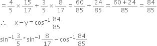 equals 4 over 5 cross times 15 over 17 plus 3 over 5 cross times 8 over 17 equals 60 over 85 plus 24 over 85 equals fraction numerator 60 plus 24 over denominator 85 end fraction equals 84 over 85
therefore space space space space space straight x minus straight y equals cos to the power of negative 1 end exponent 84 over 85
sin to the power of negative 1 end exponent 3 over 5 asterisk times sin to the power of negative 1 end exponent 8 over 17 minus cos to the power of negative 1 end exponent 84 over 85