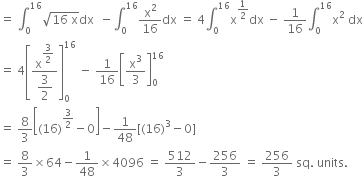 equals space integral subscript 0 superscript 16 square root of 16 space straight x end root dx space space minus integral subscript 0 superscript 16 straight x squared over 16 dx space equals space 4 integral subscript 0 superscript 16 straight x to the power of 1 half end exponent dx space minus space 1 over 16 integral subscript 0 superscript 16 straight x squared space dx
equals space 4 open square brackets fraction numerator straight x to the power of begin display style 3 over 2 end style end exponent over denominator begin display style 3 over 2 end style end fraction close square brackets subscript 0 superscript 16 space minus space 1 over 16 open square brackets straight x cubed over 3 close square brackets subscript 0 superscript 16
equals space 8 over 3 open square brackets left parenthesis 16 right parenthesis to the power of 3 over 2 end exponent minus 0 close square brackets minus 1 over 48 left square bracket left parenthesis 16 right parenthesis cubed minus 0 right square bracket
equals space 8 over 3 cross times 64 minus 1 over 48 cross times 4096 space equals space 512 over 3 minus 256 over 3 space equals space 256 over 3 space sq. space units. space