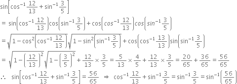 sin open square brackets cos to the power of negative 1 end exponent 12 over 13 plus sin to the power of negative 1 end exponent 3 over 5 close square brackets
equals space sin open parentheses cos to the power of negative 1 end exponent 12 over 13 close parentheses cos open parentheses sin to the power of negative 1 end exponent 3 over 5 close parentheses plus cos open parentheses c o s to the power of negative 1 end exponent 12 over 13 close parentheses c o s open parentheses s i n to the power of negative 1 end exponent 3 over 5 close parentheses
equals square root of 1 minus cos squared open parentheses cos to the power of negative 1 end exponent 12 over 13 close parentheses end root square root of 1 minus sin squared open parentheses sin to the power of negative 1 end exponent 3 over 5 close parentheses end root plus cos open parentheses cos to the power of negative 1 end exponent 13 over 13 close parentheses sin open parentheses sin to the power of negative 1 end exponent 3 over 5 close parentheses
equals space square root of 1 minus open parentheses 12 over 13 close parentheses squared end root square root of 1 minus open parentheses 3 over 5 close parentheses squared end root plus 12 over 13 cross times 3 over 5 equals 5 over 13 cross times 4 over 5 plus 12 over 13 cross times 3 over 5 equals 20 over 65 plus 36 over 65 equals 56 over 65
therefore space space space sin open square brackets cos to the power of negative 1 end exponent 12 over 13 plus sin to the power of negative 1 end exponent 3 over 5 close square brackets equals 56 over 65 space space rightwards double arrow space space cos to the power of negative 1 end exponent 12 over 13 plus sin to the power of negative 1 end exponent 3 over 5 equals sin to the power of negative 1 end exponent 3 over 5 equals sin to the power of negative 1 end exponent open parentheses 56 over 65 close parentheses