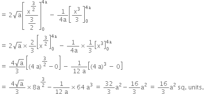 equals space 2 square root of straight a open square brackets fraction numerator straight x to the power of begin display style 3 over 2 end style end exponent over denominator begin display style 3 over 2 end style end fraction close square brackets subscript 0 superscript 4 straight a end superscript space minus space fraction numerator 1 over denominator 4 straight a end fraction open square brackets straight x cubed over 3 close square brackets subscript 0 superscript 4 straight a end superscript
equals space 2 square root of straight a cross times 2 over 3 open square brackets straight x to the power of 3 over 2 end exponent close square brackets subscript 0 superscript 4 straight a end superscript space minus space fraction numerator 1 over denominator space 4 straight a end fraction cross times 1 third open square brackets straight x cubed close square brackets subscript 0 superscript 4 straight a end superscript
equals space fraction numerator 4 square root of straight a over denominator 3 end fraction open square brackets left parenthesis 4 space straight a right parenthesis to the power of 3 over 2 end exponent minus 0 close square brackets space minus space fraction numerator 1 over denominator 12 space straight a end fraction open square brackets left parenthesis 4 space straight a right parenthesis cubed space minus space 0 close square brackets
equals space fraction numerator 4 square root of straight a over denominator 3 end fraction cross times 8 straight a to the power of 3 over 2 end exponent minus fraction numerator 1 over denominator 12 space straight a end fraction cross times 64 space straight a cubed space equals space 32 over 3 straight a squared minus 16 over 3 straight a squared space equals space 16 over 3 straight a squared space sq. space units.