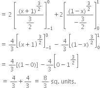 equals space 2 space open square brackets fraction numerator left parenthesis straight x plus 1 right parenthesis to the power of begin display style 3 over 2 end style end exponent over denominator begin display style 3 over 2 end style end fraction close square brackets subscript negative 1 end subscript superscript 0 plus 2 open square brackets fraction numerator left parenthesis 1 minus straight x right parenthesis to the power of begin display style 3 over 2 end style end exponent over denominator negative begin display style 3 over 2 end style end fraction close square brackets subscript 0 superscript 1
equals space 4 over 3 open square brackets open parentheses straight x plus 1 close parentheses to the power of 3 over 2 end exponent close square brackets subscript negative 1 end subscript superscript 0 space minus space 4 over 3 open square brackets left parenthesis 1 minus straight x right parenthesis to the power of 3 over 2 end exponent close square brackets subscript 0 superscript 1
equals space 4 over 3 left square bracket left parenthesis 1 minus 0 right parenthesis right square bracket space minus 4 over 3 open square brackets 0 minus 1 to the power of 3 over 2 end exponent close square brackets
space equals space 4 over 3 plus 4 over 3 space equals space 8 over 3 space sq. space units. space