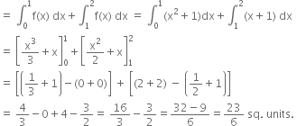 equals space integral subscript 0 superscript 1 straight f left parenthesis straight x right parenthesis space dx plus integral subscript 1 superscript 2 straight f left parenthesis straight x right parenthesis space dx space equals space integral subscript 0 superscript 1 left parenthesis straight x squared plus 1 right parenthesis dx plus integral subscript 1 superscript 2 left parenthesis straight x plus 1 right parenthesis space dx
equals space open square brackets straight x cubed over 3 plus straight x close square brackets subscript 0 superscript 1 plus open square brackets straight x squared over 2 plus straight x close square brackets subscript 1 superscript 2
equals space open square brackets open parentheses 1 third plus 1 close parentheses minus left parenthesis 0 plus 0 right parenthesis close square brackets space plus space open square brackets left parenthesis 2 plus 2 right parenthesis space minus space open parentheses 1 half plus 1 close parentheses close square brackets
equals space 4 over 3 minus 0 plus 4 minus 3 over 2 equals space 16 over 3 minus 3 over 2 equals fraction numerator 32 minus 9 over denominator 6 end fraction equals 23 over 6 space sq. space units. space