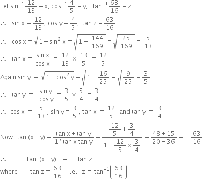 Let space sin to the power of negative 1 end exponent 12 over 13 equals straight x comma space cos to the power of negative 1 end exponent 4 over 5 equals straight y comma space space space tan to the power of negative 1 end exponent 63 over 16 equals straight z
therefore space space space sin space straight x equals 12 over 13 comma space cos space straight y equals 4 over 5 comma space space tan space straight z equals 63 over 16
therefore space space space cos space straight x equals square root of 1 minus sin squared space straight x end root equals square root of 1 minus 144 over 169 end root equals square root of 25 over 169 end root equals 5 over 13
therefore space space space tan space straight x equals fraction numerator sin space straight x over denominator cos space straight x end fraction equals 12 over 13 cross times 13 over 5 equals 12 over 5
Again space sin space straight y space equals space square root of 1 minus cos squared space straight y end root equals square root of 1 minus 16 over 25 end root equals square root of 9 over 25 end root equals 3 over 5
therefore space space space tan space straight y space equals space fraction numerator sin space straight y over denominator space cos space straight y end fraction equals 3 over 5 cross times 5 over 4 equals 3 over 4
therefore space space cos space straight x space equals space 5 over 13 comma space sin space straight y equals 3 over 5 comma space tan space straight x space equals 12 over 5 space and space tan space straight y space equals space 3 over 4
Now space space space tan space left parenthesis straight x plus straight y right parenthesis equals fraction numerator tan space straight x plus tan space straight y over denominator 1 asterisk times tan space straight x space tan space straight y end fraction equals fraction numerator begin display style 12 over 5 end style plus begin display style 3 over 4 end style over denominator 1 minus begin display style 12 over 5 end style cross times begin display style 3 over 4 end style end fraction equals fraction numerator 48 plus 15 over denominator 20 minus 36 end fraction equals negative 63 over 16
therefore space space space space space space space space space space space space space tan space space left parenthesis straight x plus straight y right parenthesis space space space equals space minus space tan space straight z
where space space space space space space space space tan space straight z equals 63 over 16 space space space straight i. straight e. space space space straight z equals space tan to the power of negative 1 end exponent open parentheses 63 over 16 close parentheses
